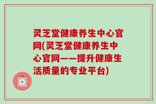 灵芝堂健康养生中心官网(灵芝堂健康养生中心官网——提升健康生活质量的专业平台) 灵芝堂健康养生中心官网(灵芝堂健康养生中心官网——提升健康生活质量的专业平台)