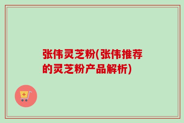 张伟灵芝粉(张伟推荐的灵芝粉产品解析)