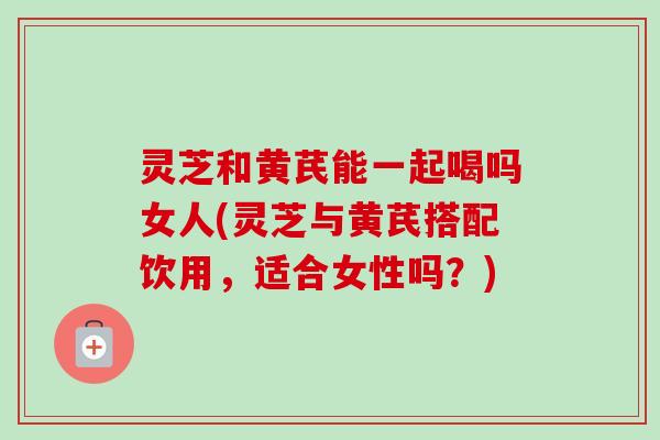 灵芝和黄芪能一起喝吗女人(灵芝与黄芪搭配饮用,适合女性吗?) 灵芝和黄芪能一起喝吗女人(灵芝与黄芪搭配饮用,适合女性吗?)