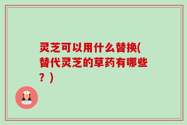 灵芝可以用什么替换(替代灵芝的草药有哪些?) 灵芝可以用什么替换(替代灵芝的草药有哪些?)
