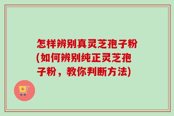 怎样辨别真灵芝孢子粉(如何辨别纯正灵芝孢子粉,教你判断方法) 怎样辨别真灵芝孢子粉(如何辨别纯正灵芝孢子粉,教你判断方法)