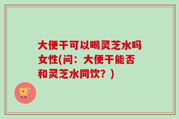 大便干可以喝灵芝水吗女性(问:大便干能否和灵芝水同饮?) 大便干可以喝灵芝水吗女性(问:大便干能否和灵芝水同饮?)