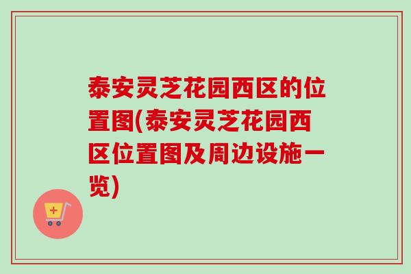 泰安灵芝花园西区的位置图(泰安灵芝花园西区位置图及周边设施一览) 泰安灵芝花园西区的位置图(泰安灵芝花园西区位置图及周边设施一览)