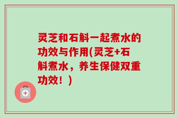 灵芝和石斛一起煮水的功效与作用(灵芝+石斛煮水,养生保健双重功效!) 灵芝和石斛一起煮水的功效与作用(灵芝+石斛煮水,养生保健双重功效!)