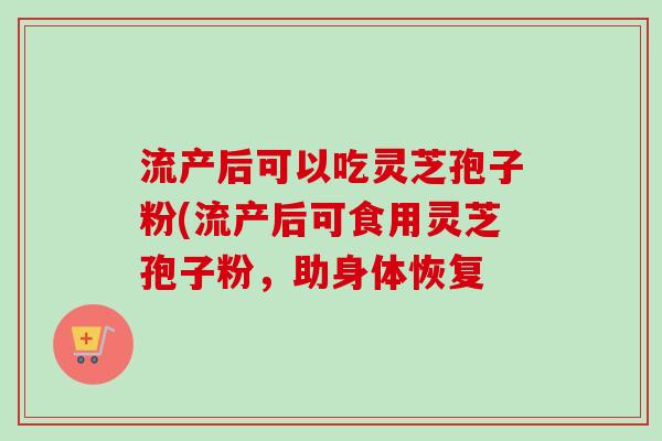 流产后可以吃灵芝孢子粉(流产后可食用灵芝孢子粉,助身体恢复 流产后可以吃灵芝孢子粉(流产后可食用灵芝孢子粉,助身体恢复