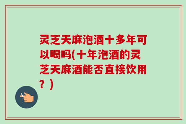 灵芝天麻泡酒十多年可以喝吗(十年泡酒的灵芝天麻酒能否直接饮用?) 灵芝天麻泡酒十多年可以喝吗(十年泡酒的灵芝天麻酒能否直接饮用?)