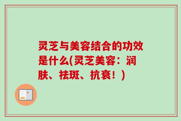 灵芝与美容结合的功效是什么(灵芝美容:润肤、祛斑、抗衰!) 灵芝与美容结合的功效是什么(灵芝美容:润肤、祛斑、抗衰!)