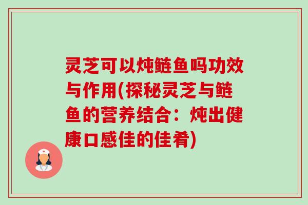 灵芝可以炖鲢鱼吗功效与作用(探秘灵芝与鲢鱼的营养结合:炖出健康口感佳的佳肴) 灵芝可以炖鲢鱼吗功效与作用(探秘灵芝与鲢鱼的营养结合:炖出健康口感佳的佳肴)