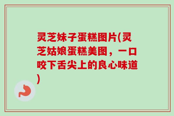 灵芝妹子蛋糕图片(灵芝姑娘蛋糕美图，一口咬下舌尖上的良心味道)