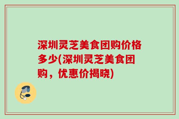 深圳灵芝美食团购价格多少(深圳灵芝美食团购,优惠价揭晓) 深圳灵芝美食团购价格多少(深圳灵芝美食团购,优惠价揭晓)
