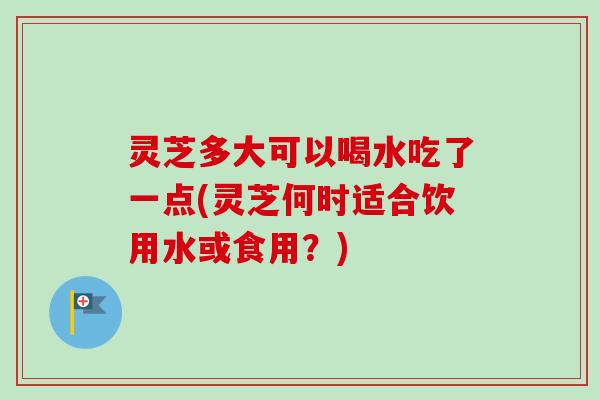 灵芝多大可以喝水吃了一点(灵芝何时适合饮用水或食用?) 灵芝多大可以喝水吃了一点(灵芝何时适合饮用水或食用?)