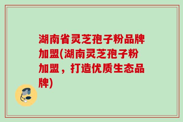 湖南省灵芝孢子粉品牌加盟(湖南灵芝孢子粉加盟，打造优质生态品牌)