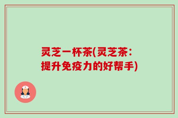 灵芝一杯茶(灵芝茶:提升免疫力的好帮手) 灵芝一杯茶(灵芝茶:提升免疫力的好帮手)