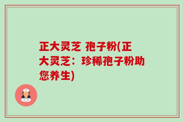 正大灵芝 孢子粉(正大灵芝：珍稀孢子粉助您养生)