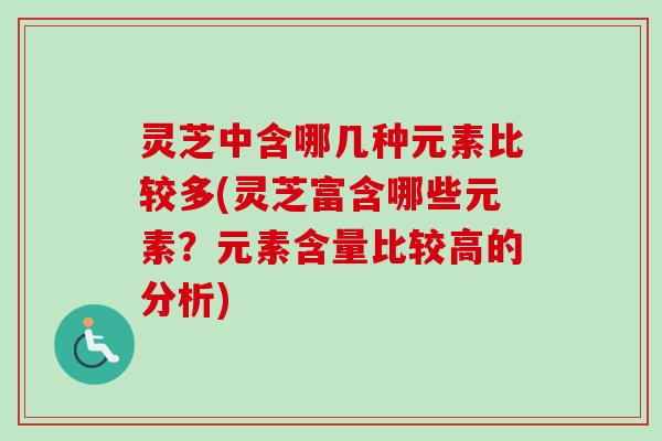 灵芝中含哪几种元素比较多(灵芝富含哪些元素?元素含量比较高的分析) 灵芝中含哪几种元素比较多(灵芝富含哪些元素?元素含量比较高的分析)