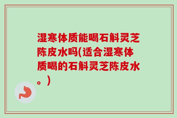 湿寒体质能喝石斛灵芝陈皮水吗(适合湿寒体质喝的石斛灵芝陈皮水。) 湿寒体质能喝石斛灵芝陈皮水吗(适合湿寒体质喝的石斛灵芝陈皮水。)