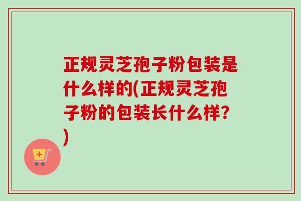 正规灵芝孢子粉包装是什么样的(正规灵芝孢子粉的包装长什么样?) 正规灵芝孢子粉包装是什么样的(正规灵芝孢子粉的包装长什么样?)