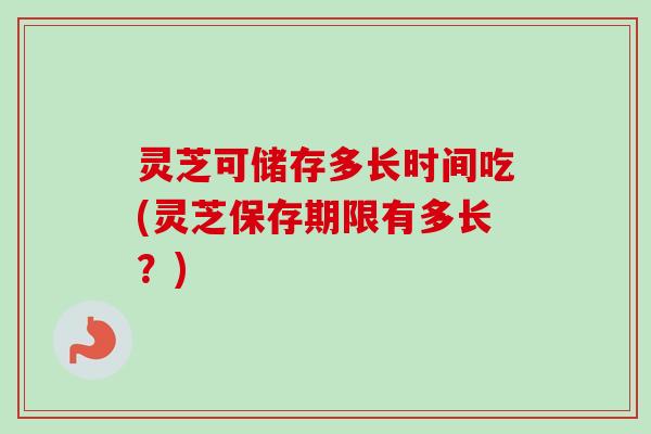 灵芝可储存多长时间吃(灵芝保存期限有多长?) 灵芝可储存多长时间吃(灵芝保存期限有多长?)