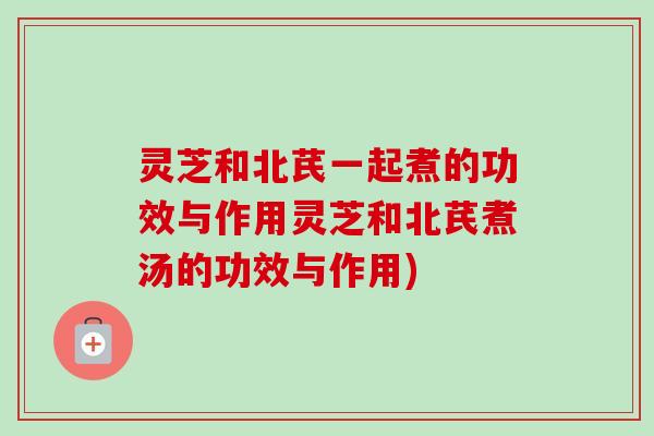 灵芝和北芪一起煮的功效与作用灵芝和北芪煮汤的功效与作用)