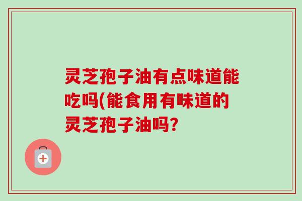 灵芝孢子油有点味道能吃吗(能食用有味道的灵芝孢子油吗？