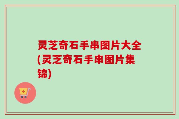 灵芝奇石手串图片大全(灵芝奇石手串图片集锦) 灵芝奇石手串图片大全(灵芝奇石手串图片集锦)