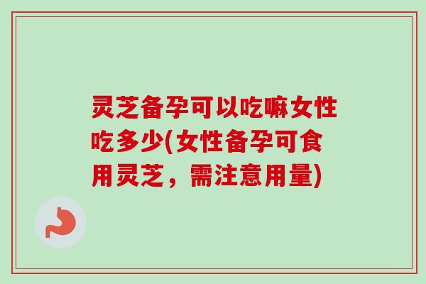 灵芝备孕可以吃嘛女性吃多少(女性备孕可食用灵芝,需注意用量) 灵芝备孕可以吃嘛女性吃多少(女性备孕可食用灵芝,需注意用量)