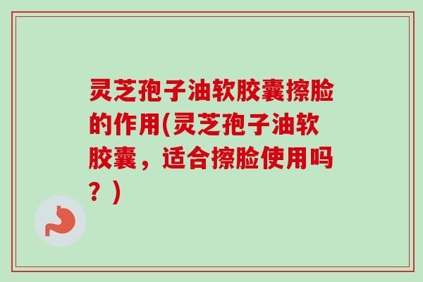 灵芝孢子油软胶囊擦脸的作用(灵芝孢子油软胶囊,适合擦脸使用吗?) 灵芝孢子油软胶囊擦脸的作用(灵芝孢子油软胶囊,适合擦脸使用吗?)