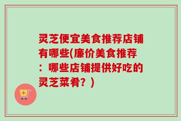 灵芝便宜美食推荐店铺有哪些(廉价美食推荐:哪些店铺提供好吃的灵芝菜肴?) 灵芝便宜美食推荐店铺有哪些(廉价美食推荐:哪些店铺提供好吃的灵芝菜肴?)