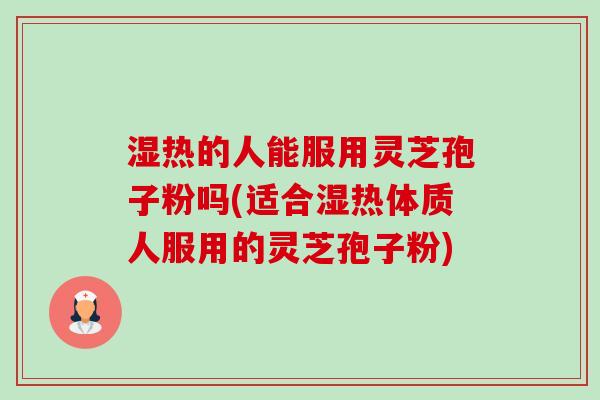 湿热的人能服用灵芝孢子粉吗(适合湿热体质人服用的灵芝孢子粉) 湿热的人能服用灵芝孢子粉吗(适合湿热体质人服用的灵芝孢子粉)