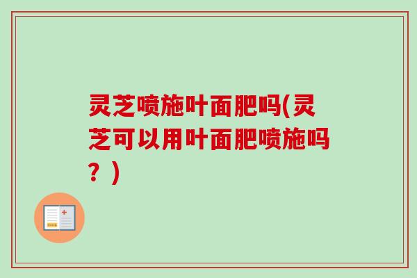 灵芝喷施叶面肥吗(灵芝可以用叶面肥喷施吗？)