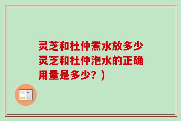 灵芝和杜仲煮水放多少灵芝和杜仲泡水的正确用量是多少?) 灵芝和杜仲煮水放多少灵芝和杜仲泡水的正确用量是多少?)