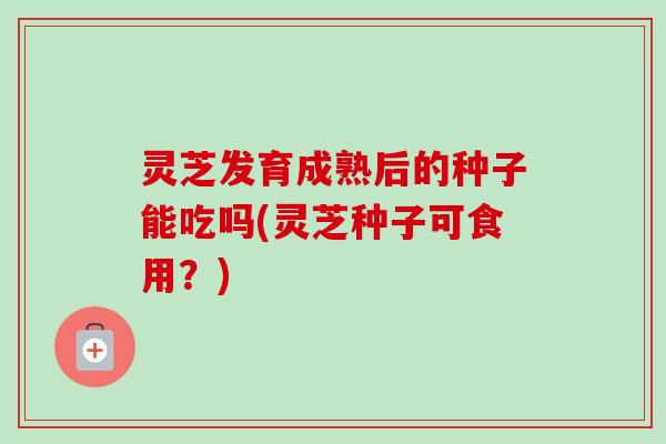灵芝发育成熟后的种子能吃吗(灵芝种子可食用？)