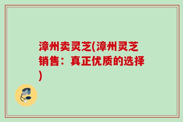 漳州卖灵芝(漳州灵芝销售:真正优质的选择) 漳州卖灵芝(漳州灵芝销售:真正优质的选择)