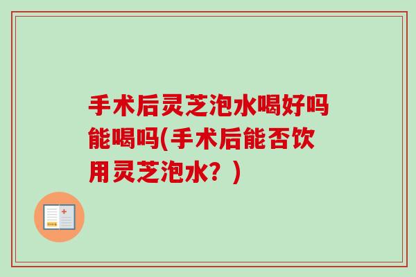 手术后灵芝泡水喝好吗能喝吗(手术后能否饮用灵芝泡水?) 手术后灵芝泡水喝好吗能喝吗(手术后能否饮用灵芝泡水?)