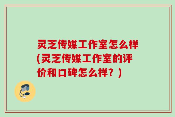 灵芝传媒工作室怎么样(灵芝传媒工作室的评价和口碑怎么样?) 灵芝传媒工作室怎么样(灵芝传媒工作室的评价和口碑怎么样?)