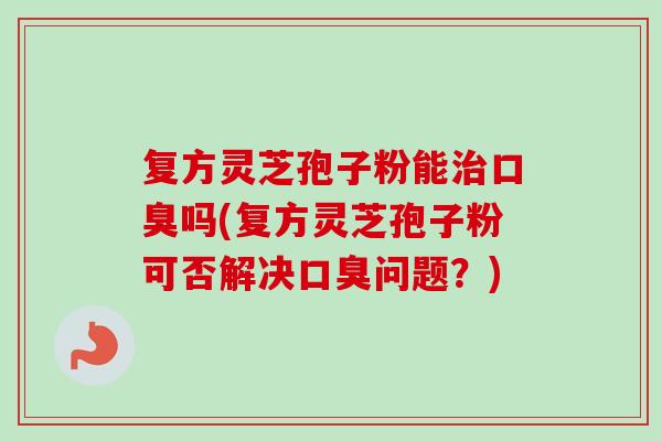 复方灵芝孢子粉能口臭吗(复方灵芝孢子粉可否解决口臭问题?) 复方灵芝孢子粉能口臭吗(复方灵芝孢子粉可否解决口臭问题?)