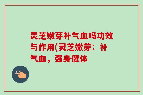 灵芝嫩芽吗功效与作用(灵芝嫩芽:,强身健体 灵芝嫩芽吗功效与作用(灵芝嫩芽:,强身健体