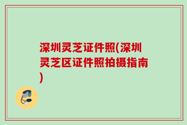 深圳灵芝证件照(深圳灵芝区证件照拍摄指南) 深圳灵芝证件照(深圳灵芝区证件照拍摄指南)
