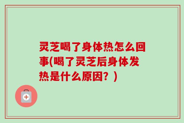 灵芝喝了身体热怎么回事(喝了灵芝后身体发热是什么原因?) 灵芝喝了身体热怎么回事(喝了灵芝后身体发热是什么原因?)