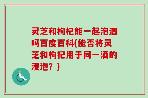 灵芝和枸杞能一起泡酒吗百度百科(能否将灵芝和枸杞用于同一酒的浸泡?) 灵芝和枸杞能一起泡酒吗百度百科(能否将灵芝和枸杞用于同一酒的浸泡?)