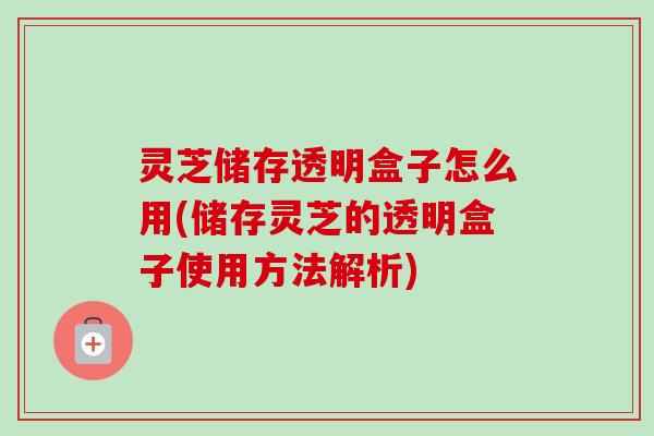 灵芝储存透明盒子怎么用(储存灵芝的透明盒子使用方法解析) 灵芝储存透明盒子怎么用(储存灵芝的透明盒子使用方法解析)