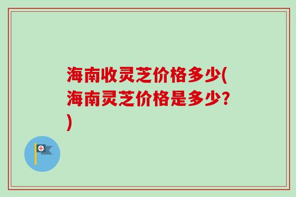 海南收灵芝价格多少(海南灵芝价格是多少?) 海南收灵芝价格多少(海南灵芝价格是多少?)