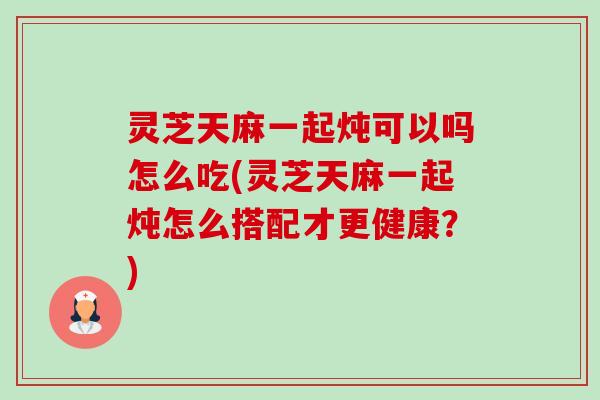 灵芝天麻一起炖可以吗怎么吃(灵芝天麻一起炖怎么搭配才更健康？)