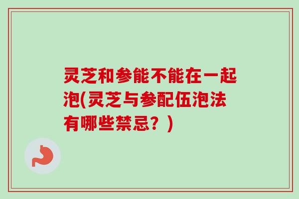 灵芝和参能不能在一起泡(灵芝与参配伍泡法有哪些禁忌？)