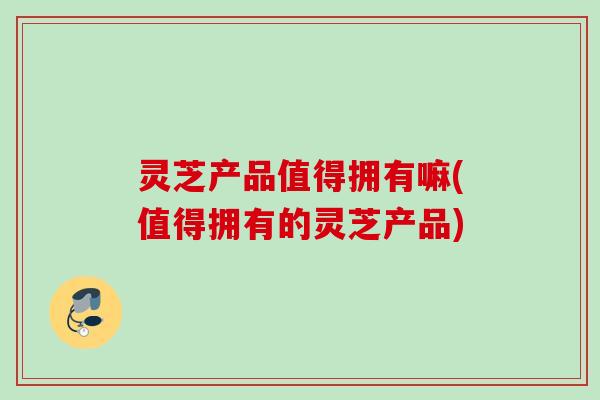 灵芝产品值得拥有嘛(值得拥有的灵芝产品)