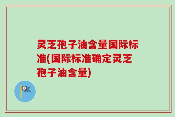灵芝孢子油含量国际标准(国际标准确定灵芝孢子油含量) 灵芝孢子油含量国际标准(国际标准确定灵芝孢子油含量)