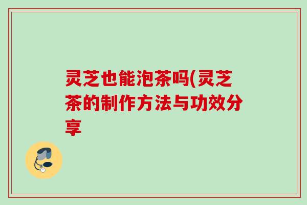 灵芝也能泡茶吗(灵芝茶的制作方法与功效分享 灵芝也能泡茶吗(灵芝茶的制作方法与功效分享