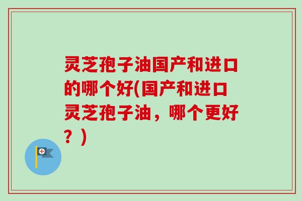 灵芝孢子油国产和进口的哪个好(国产和进口灵芝孢子油,哪个更好?) 灵芝孢子油国产和进口的哪个好(国产和进口灵芝孢子油,哪个更好?)