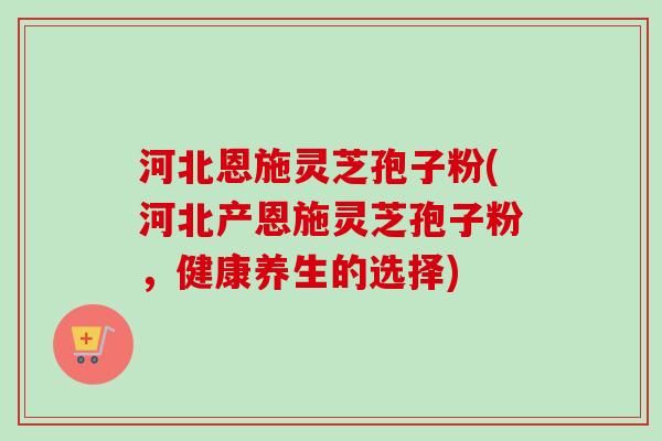 河北恩施灵芝孢子粉(河北产恩施灵芝孢子粉,健康养生的选择) 河北恩施灵芝孢子粉(河北产恩施灵芝孢子粉,健康养生的选择)