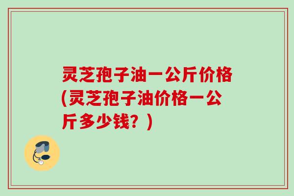 灵芝孢子油一公斤价格(灵芝孢子油价格一公斤多少钱？)